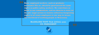 State-employed workers, such as graduate assistants like us, should be guaranteed the same rights as public safety workers. We contribute so much to our communities, and we deserve a voice on the job. Legal action to restore collective bargaining rights to all state employees is one way to secure the livelihood of working people in Wisconsin.